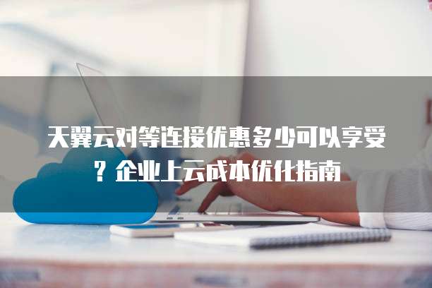 天翼云对等连接优惠多少可以享受?企业上云成本优化指南