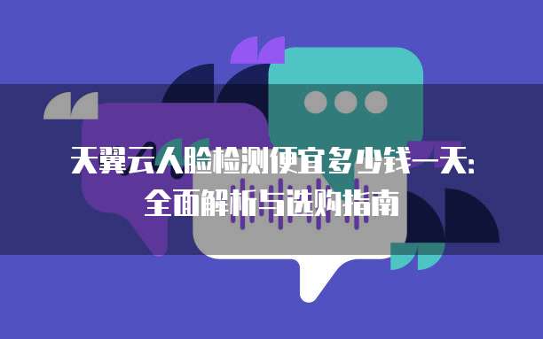 天翼云人脸检测便宜多少钱一天:全面解析与选购指南