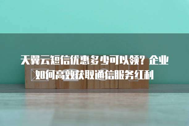 天翼云短信优惠多少可以领？企业如何高效获取通信服务红利