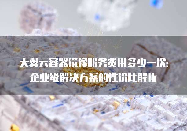 天翼云容器镜像服务费用多少一次:企业级解决方案的性价比解析