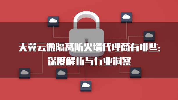 天翼云微隔离防火墙代理商有哪些:深度解析与行业洞察