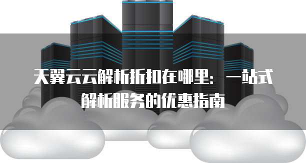 天翼云云解析折扣在哪里:一站式解析服务的优惠指南