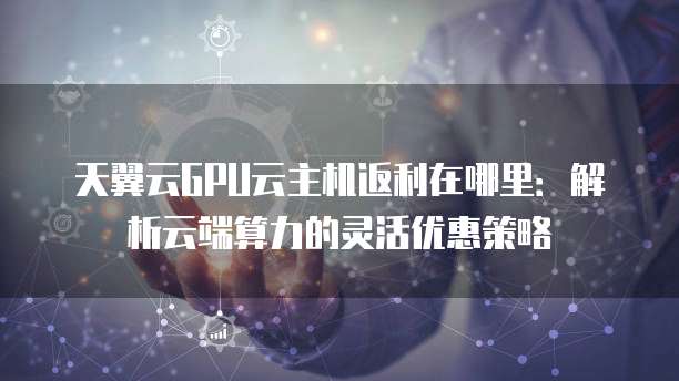 天翼云GPU云主机返利在哪里:解析云端算力的灵活优惠策略