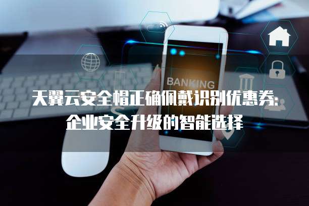 天翼云安全帽正确佩戴识别优惠券:企业安全升级的智能选择