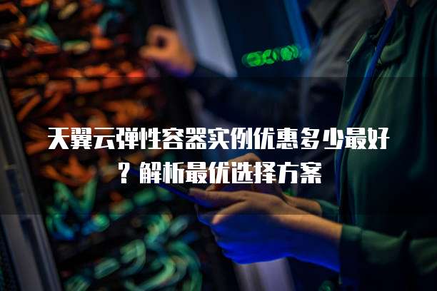 天翼云弹性容器实例优惠多少最好?解析最优选择方案