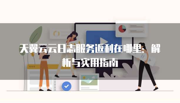 天翼云云日志服务返利在哪里:解析与实用指南