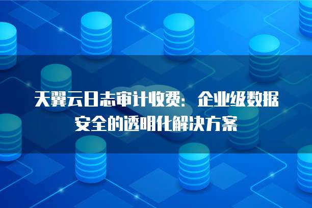 天翼云日志审计收费:企业级数据安全的透明化解决方案