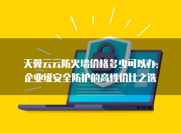 天翼云云防火墙价格多少可以办:企业级安全防护的高性价比之选