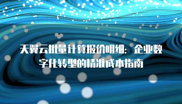 天翼云批量计算报价明细:企业数字化转型的精准成本指南