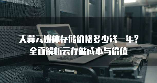 天翼云媒体存储价格多少钱一年？全面解析云存储成本与价值