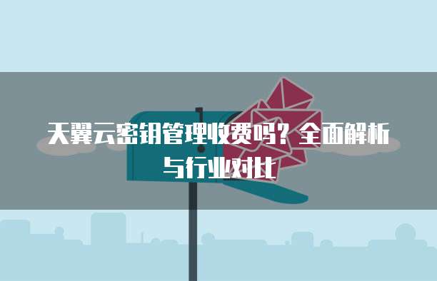 天翼云密钥管理收费吗?全面解析与行业对比