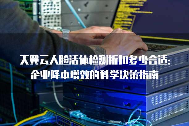 天翼云人脸活体检测折扣多少合适:企业降本增效的科学决策指南