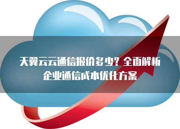 天翼云云通信报价多少?全面解析企业通信成本优化方案