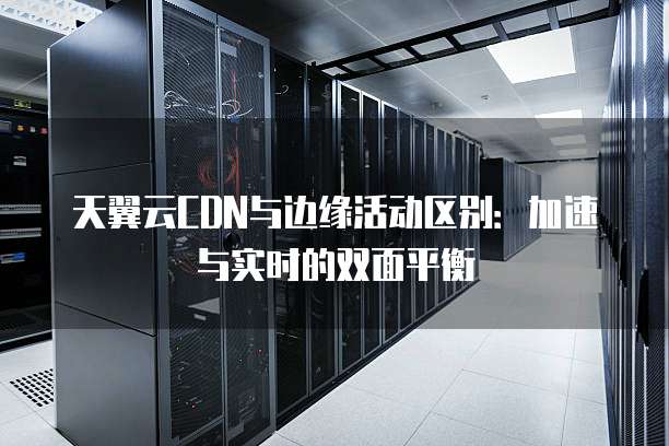 天翼云CDN与边缘活动区别:加速与实时的双面平衡