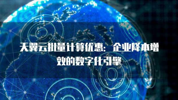 天翼云批量计算优惠:企业降本增效的数字化引擎