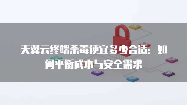天翼云终端杀毒便宜多少合适：如何平衡成本与安全需求