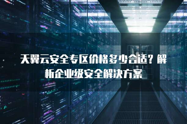 天翼云安全专区价格多少合适?解析企业级安全解决方案