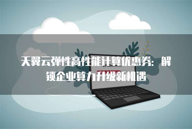 天翼云弹性高性能计算优惠券:解锁企业算力升级新机遇