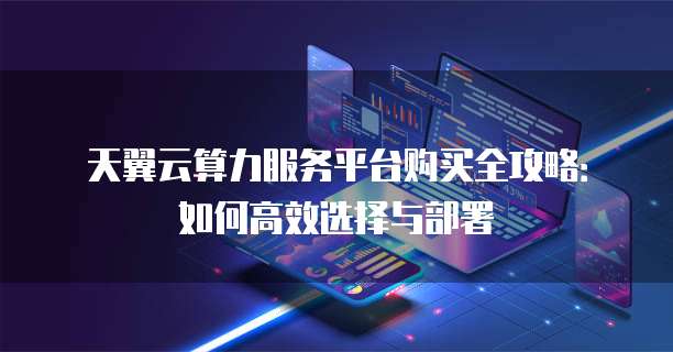天翼云算力服务平台购买全攻略:如何高效选择与部署