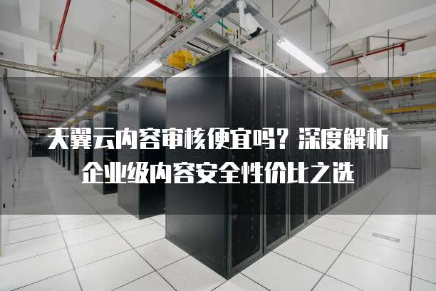天翼云内容审核便宜吗？深度解析企业级内容安全性价比之选