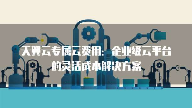 天翼云专属云费用:企业级云平台的灵活成本解决方案