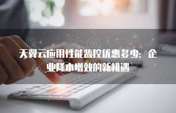天翼云应用性能监控优惠多少:企业降本增效的新机遇