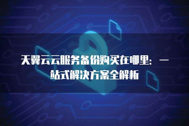 天翼云云服务备份购买在哪里:一站式解决方案全解析