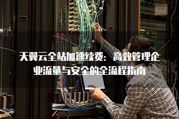 天翼云全站加速续费:高效管理企业流量与安全的全流程指南