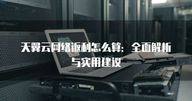天翼云网络返利怎么算:全面解析与实用建议