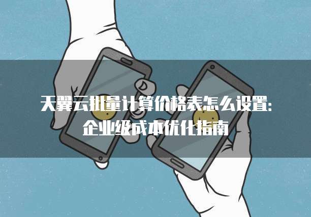 天翼云批量计算价格表怎么设置:企业级成本优化指南