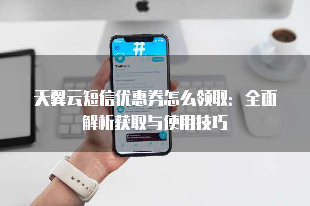 天翼云短信优惠券怎么领取:全面解析获取与使用技巧