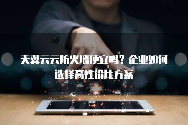 天翼云云防火墙便宜吗？企业如何选择高性价比方案