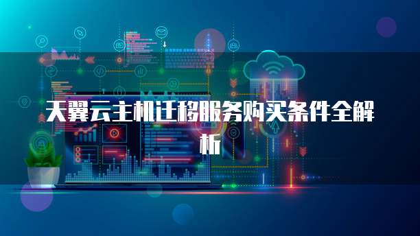 天翼云主机迁移服务购买条件全解析