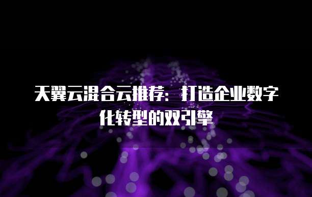 天翼云混合云推荐:打造企业数字化转型的双引擎
