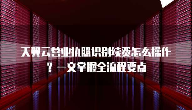 天翼云营业执照识别续费怎么操作?一文掌握全流程要点