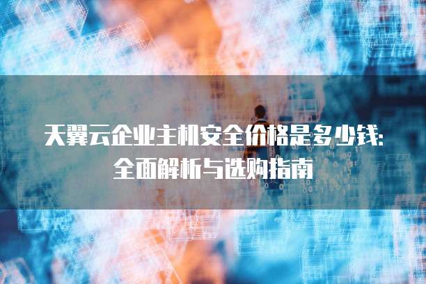 天翼云企业主机安全价格是多少钱:全面解析与选购指南