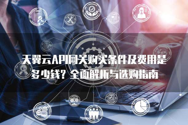 天翼云API网关购买条件及费用是多少钱?全面解析与选购指南