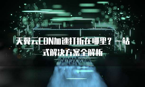 天翼云CDN加速打折在哪里?一站式解决方案全解析