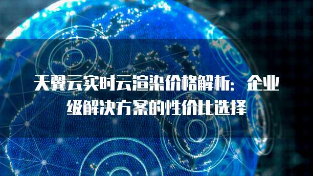 天翼云实时云渲染价格解析:企业级解决方案的性价比选择