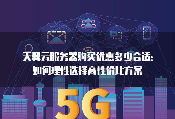 天翼云服务器购买优惠多少合适:如何理性选择高性价比方案