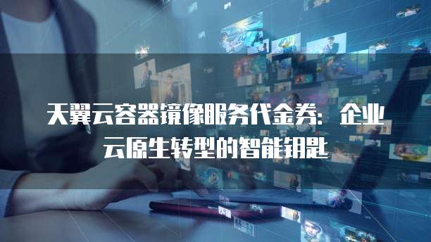 天翼云容器镜像服务代金券:企业云原生转型的智能钥匙