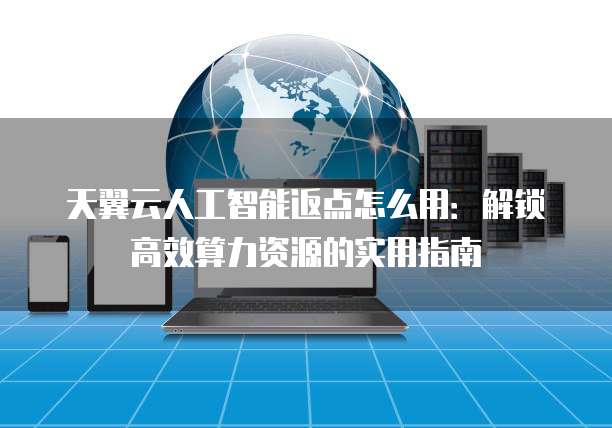 天翼云人工智能返点怎么用:解锁高效算力资源的实用指南