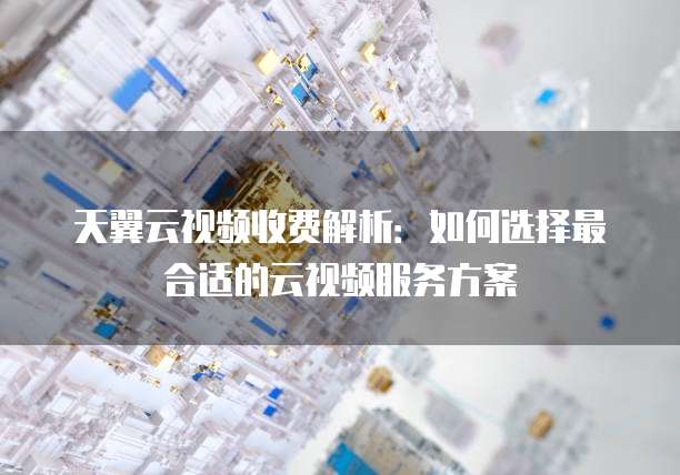 天翼云视频收费解析:如何选择最合适的云视频服务方案
