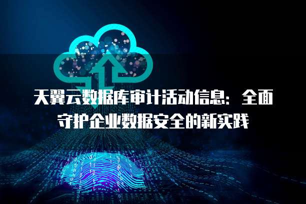 天翼云数据库审计活动信息:全面守护企业数据安全的新实践