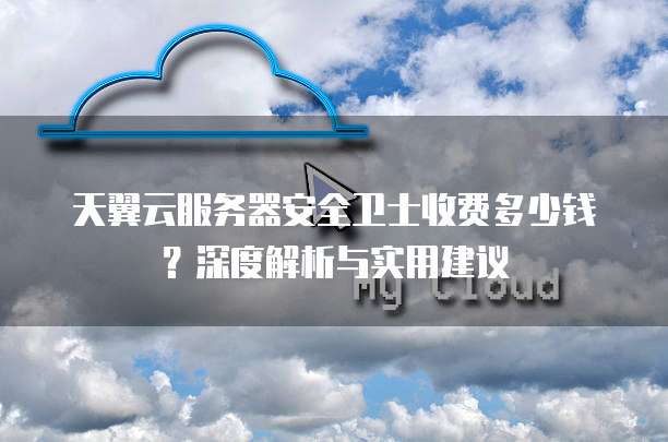 天翼云服务器安全卫士收费多少钱?深度解析与实用建议