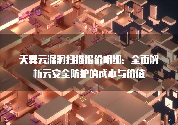 天翼云漏洞扫描报价明细：全面解析云安全防护的成本与价值
