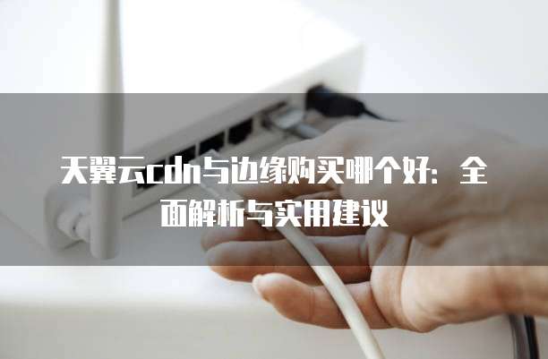 天翼云cdn与边缘购买哪个好:全面解析与实用建议