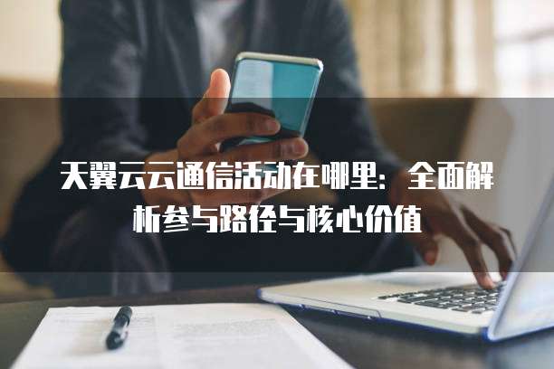 天翼云云通信活动在哪里:全面解析参与路径与核心价值