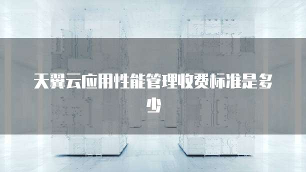 天翼云应用性能管理收费标准是多少