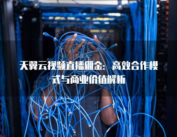 天翼云视频直播佣金：高效合作模式与商业价值解析